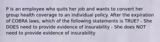 P is an employee who quits her job and wants to convert her group health coverage to an individual policy. After the expiration of COBRA laws, which of the following statements is TRUE? - She DOES need to provide evidence of insurability - She does NOT need to provide evidence of insurability