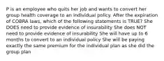 P is an employee who quits her job and wants to convert her group health coverage to an individual policy. After the expiration of COBRA laws, which of the following statements is TRUE? She DOES need to provide evidence of insurability She does NOT need to provide evidence of insurability She will have up to 6 months to convert to an individual policy She will be paying exactly the same premium for the individual plan as she did the group plan