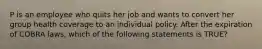 P is an employee who quits her job and wants to convert her group health coverage to an individual policy. After the expiration of COBRA laws, which of the following statements is TRUE?