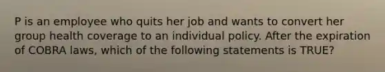 P is an employee who quits her job and wants to convert her group health coverage to an individual policy. After the expiration of COBRA laws, which of the following statements is TRUE?