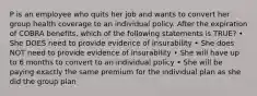 P is an employee who quits her job and wants to convert her group health coverage to an individual policy. After the expiration of COBRA benefits, which of the following statements is TRUE? • She DOES need to provide evidence of insurability • She does NOT need to provide evidence of insurability • She will have up to 6 months to convert to an individual policy • She will be paying exactly the same premium for the individual plan as she did the group plan