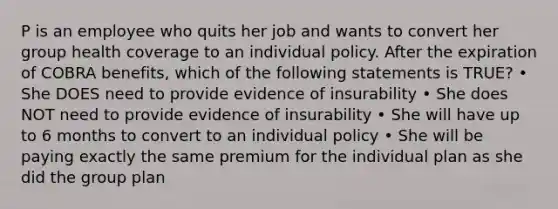 P is an employee who quits her job and wants to convert her group health coverage to an individual policy. After the expiration of COBRA benefits, which of the following statements is TRUE? • She DOES need to provide evidence of insurability • She does NOT need to provide evidence of insurability • She will have up to 6 months to convert to an individual policy • She will be paying exactly the same premium for the individual plan as she did the group plan