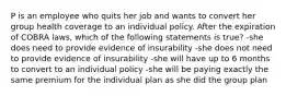 P is an employee who quits her job and wants to convert her group health coverage to an individual policy. After the expiration of COBRA laws, which of the following statements is true? -she does need to provide evidence of insurability -she does not need to provide evidence of insurability -she will have up to 6 months to convert to an individual policy -she will be paying exactly the same premium for the individual plan as she did the group plan