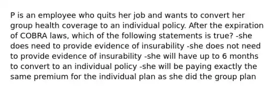 P is an employee who quits her job and wants to convert her group health coverage to an individual policy. After the expiration of COBRA laws, which of the following statements is true? -she does need to provide evidence of insurability -she does not need to provide evidence of insurability -she will have up to 6 months to convert to an individual policy -she will be paying exactly the same premium for the individual plan as she did the group plan