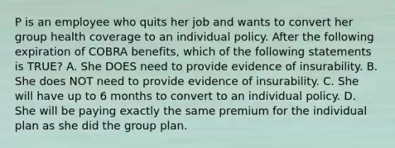 P is an employee who quits her job and wants to convert her group health coverage to an individual policy. After the following expiration of COBRA benefits, which of the following statements is TRUE? A. She DOES need to provide evidence of insurability. B. She does NOT need to provide evidence of insurability. C. She will have up to 6 months to convert to an individual policy. D. She will be paying exactly the same premium for the individual plan as she did the group plan.