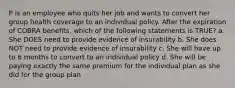 P is an employee who quits her job and wants to convert her group health coverage to an individual policy. After the expiration of COBRA benefits, which of the following statements is TRUE? a. She DOES need to provide evidence of insurability b. She does NOT need to provide evidence of insurability c. She will have up to 6 months to convert to an individual policy d. She will be paying exactly the same premium for the individual plan as she did for the group plan