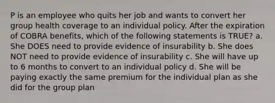 P is an employee who quits her job and wants to convert her group health coverage to an individual policy. After the expiration of COBRA benefits, which of the following statements is TRUE? a. She DOES need to provide evidence of insurability b. She does NOT need to provide evidence of insurability c. She will have up to 6 months to convert to an individual policy d. She will be paying exactly the same premium for the individual plan as she did for the group plan