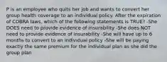 P is an employee who quits her job and wants to convert her group health coverage to an individual policy. After the expiration of COBRA laws, which of the following statements is TRUE? -She DOES need to provide evidence of insurability -She does NOT need to provide evidence of insurability -She will have up to 6 months to convert to an individual policy -She will be paying exactly the same premium for the individual plan as she did the group plan