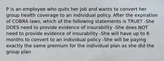 P is an employee who quits her job and wants to convert her group health coverage to an individual policy. After the expiration of COBRA laws, which of the following statements is TRUE? -She DOES need to provide evidence of insurability -She does NOT need to provide evidence of insurability -She will have up to 6 months to convert to an individual policy -She will be paying exactly the same premium for the individual plan as she did the group plan