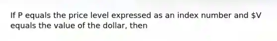 If P equals the price level expressed as an index number and V equals the value of the dollar, then