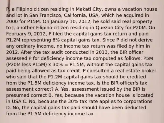 P, a Filipino citizen residing in Makati City, owns a vacation house and lot in San Francisco, California, USA, which he acquired in 2000 for P15M. On January 10, 2012, he sold said real property to J, another Filipino citizen residing in Quezon City for P20M. On February 9, 2012, P filed the capital gains tax return and paid P1.2M representing 6% capital gains tax. Since P did not derive any ordinary income, no income tax return was filed by him in 2012. After the tax audit conducted in 2013, the BIR officer assessed P for deficiency income tax computed as follows: P5M (P20M less P15M) x 30% = P1.5M, without the capital gains tax paid being allowed as tax credit. P consulted a real estate broker who said that the P1.2M capital gains tax should be credited from the P1.5M deficiency income tax. Is the BIR officer's tax assessment correct? A. Yes, assessment issued by the BIR is presumed correct B. Yes, because the vacation house is located in USA C. No, because the 30% tax rate applies to corporations D. No, the capital gains tax paid should have been deducted from the P1.5M deficiency income tax