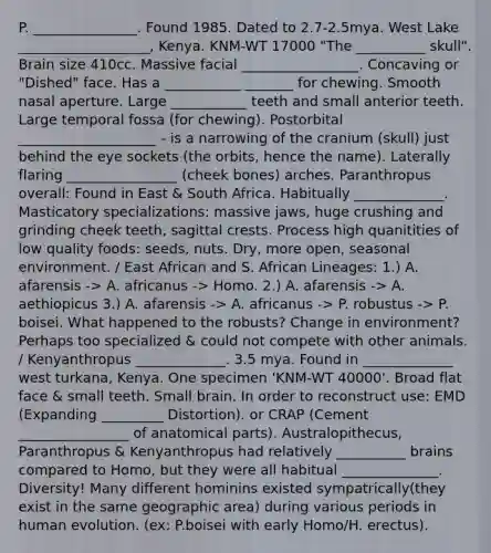 P. _______________. Found 1985. Dated to 2.7-2.5mya. West Lake ___________________, Kenya. KNM-WT 17000 "The __________ skull". Brain size 410cc. Massive facial _________________. Concaving or "Dished" face. Has a ___________ _______ for chewing. Smooth nasal aperture. Large ___________ teeth and small anterior teeth. Large temporal fossa (for chewing). Postorbital ____________________ - is a narrowing of the cranium (skull) just behind the eye sockets (the orbits, hence the name). Laterally flaring ________________ (cheek bones) arches. Paranthropus overall: Found in East & South Africa. Habitually _____________. Masticatory specializations: massive jaws, huge crushing and grinding cheek teeth, sagittal crests. Process high quanitities of low quality foods: seeds, nuts. Dry, more open, seasonal environment. / East African and S. African Lineages: 1.) A. afarensis -> A. africanus -> Homo. 2.) A. afarensis -> A. aethiopicus 3.) A. afarensis -> A. africanus -> P. robustus -> P. boisei. What happened to the robusts? Change in environment? Perhaps too specialized & could not compete with other animals. / Kenyanthropus _____________. 3.5 mya. Found in _____________ west turkana, Kenya. One specimen 'KNM-WT 40000'. Broad flat face & small teeth. Small brain. In order to reconstruct use: EMD (Expanding _________ Distortion). or CRAP (Cement ________________ of anatomical parts). Australopithecus, Paranthropus & Kenyanthropus had relatively __________ brains compared to Homo, but they were all habitual ______________. Diversity! Many different hominins existed sympatrically(they exist in the same geographic area) during various periods in human evolution. (ex: P.boisei with early Homo/H. erectus).