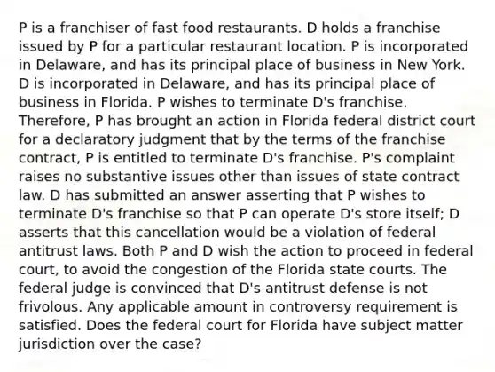 P is a franchiser of fast food restaurants. D holds a franchise issued by P for a particular restaurant location. P is incorporated in Delaware, and has its principal place of business in New York. D is incorporated in Delaware, and has its principal place of business in Florida. P wishes to terminate D's franchise. Therefore, P has brought an action in Florida federal district court for a declaratory judgment that by the terms of the franchise contract, P is entitled to terminate D's franchise. P's complaint raises no substantive issues other than issues of state contract law. D has submitted an answer asserting that P wishes to terminate D's franchise so that P can operate D's store itself; D asserts that this cancellation would be a violation of federal antitrust laws. Both P and D wish the action to proceed in federal court, to avoid the congestion of the Florida state courts. The federal judge is convinced that D's antitrust defense is not frivolous. Any applicable amount in controversy requirement is satisfied. Does the federal court for Florida have subject matter jurisdiction over the case?