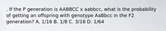 . If the P generation is AABBCC x aabbcc, what is the probability of getting an offspring with genotype AaBbcc in the F2 generation? A. 1/16 B. 1/8 C. 3/16 D. 1/64