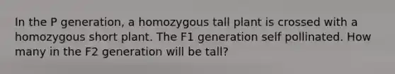 In the P generation, a homozygous tall plant is crossed with a homozygous short plant. The F1 generation self pollinated. How many in the F2 generation will be tall?