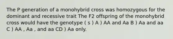 The P generation of a monohybrid cross was homozygous for the dominant and recessive trait The F2 offspring of the monohybrid cross would have the genotype ( s ) A ) AA and Aa B ) Aa and aa C ) AA , Aa , and aa CD ) Aa only.