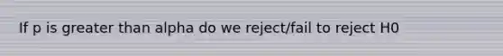 If p is greater than alpha do we reject/fail to reject H0