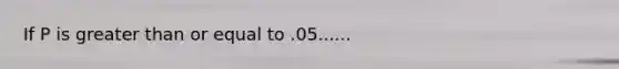 If P is greater than or equal to .05......