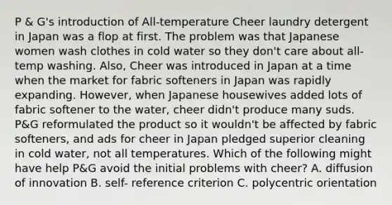 P & G's introduction of All-temperature Cheer laundry detergent in Japan was a flop at first. The problem was that Japanese women wash clothes in cold water so they don't care about all-temp washing. Also, Cheer was introduced in Japan at a time when the market for fabric softeners in Japan was rapidly expanding. However, when Japanese housewives added lots of fabric softener to the water, cheer didn't produce many suds. P&G reformulated the product so it wouldn't be affected by fabric softeners, and ads for cheer in Japan pledged superior cleaning in cold water, not all temperatures. Which of the following might have help P&G avoid the initial problems with cheer? A. diffusion of innovation B. self- reference criterion C. polycentric orientation