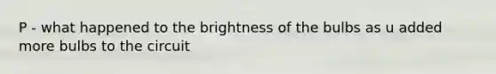 P - what happened to the brightness of the bulbs as u added more bulbs to the circuit