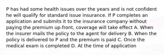 P has had some health issues over the years and is not confident he will qualify for standard issue insurance. If P completes an application and submits it to the insurance company without paying the premium up-front, coverage will take effect A. When the insurer mails the policy to the agent for delivery B. When the policy is delivered to P and the premium is paid C. Once the medical exam is completed D. At the time of application