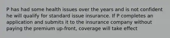 P has had some health issues over the years and is not confident he will qualify for standard issue insurance. If P completes an application and submits it to the insurance company without paying the premium up-front, coverage will take effect