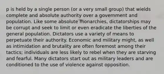 p is held by a single person (or a very small group) that wields complete and absolute authority over a government and population. Like some absolute monarchies, dictatorships may be corrupt and seek to limit or even eradicate the liberties of the general population. Dictators use a variety of means to perpetuate their authority. Economic and military might, as well as intimidation and brutality are often foremost among their tactics; individuals are less likely to rebel when they are starving and fearful. Many dictators start out as military leaders and are conditioned to the use of violence against opposition.