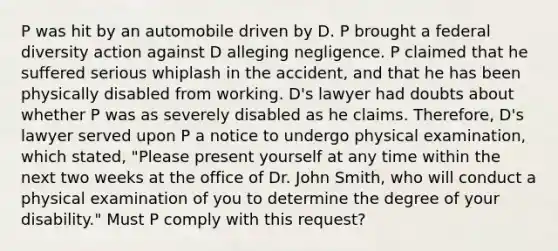 P was hit by an automobile driven by D. P brought a federal diversity action against D alleging negligence. P claimed that he suffered serious whiplash in the accident, and that he has been physically disabled from working. D's lawyer had doubts about whether P was as severely disabled as he claims. Therefore, D's lawyer served upon P a notice to undergo physical examination, which stated, "Please present yourself at any time within the next two weeks at the office of Dr. John Smith, who will conduct a physical examination of you to determine the degree of your disability." Must P comply with this request?