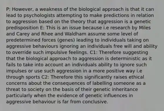 P: However, a weakness of the biological approach is that it can lead to psychologists attempting to make predictions in relation to aggression based on the theory that aggression is a genetic predisposition E: This is an issue because i.e research by Miles and Carey and Rhee and Waldham assume some level of predetermined forces (genes) leading to individuals taking on aggressive behaviours ignoring an individuals free will and ability to override such impulsive feelings. C1: Therefore suggesting that the biological approach to aggression is deterministic as it fails to take into account an individuals ability to ignore such impulses or use such aggression in a more positive way i.e through sports C2: Therefore this significantly raises ethical concerns about the consequences of labelling someone as a threat to society on the basis of their genetic inheritance particularly when the evidence of genetic influences in aggressive behaviour is far from conclusive.