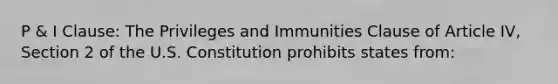 P & I Clause: The Privileges and Immunities Clause of Article IV, Section 2 of the U.S. Constitution prohibits states from: