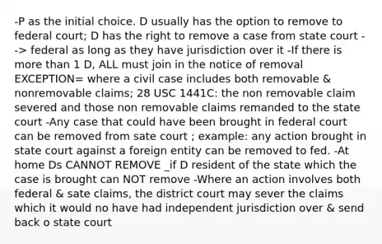 -P as the initial choice. D usually has the option to remove to federal court; D has the right to remove a case from state court --> federal as long as they have jurisdiction over it -If there is more than 1 D, ALL must join in the notice of removal EXCEPTION= where a civil case includes both removable & nonremovable claims; 28 USC 1441C: the non removable claim severed and those non removable claims remanded to the state court -Any case that could have been brought in federal court can be removed from sate court ; example: any action brought in state court against a foreign entity can be removed to fed. -At home Ds CANNOT REMOVE _if D resident of the state which the case is brought can NOT remove -Where an action involves both federal & sate claims, the district court may sever the claims which it would no have had independent jurisdiction over & send back o state court