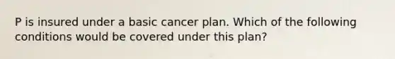 P is insured under a basic cancer plan. Which of the following conditions would be covered under this plan?