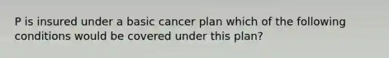 P is insured under a basic cancer plan which of the following conditions would be covered under this plan?