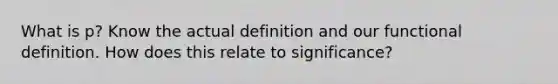 What is p? Know the actual definition and our functional definition. How does this relate to significance?