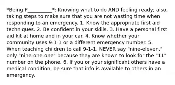 *Being P__________*: Knowing what to do AND feeling ready; also, taking steps to make sure that you are not wasting time when responding to an emergency. 1. Know the appropriate first aid techniques. 2. Be confident in your skills. 3. Have a personal first aid kit at home and in your car. 4. Know whether your community uses 9-1-1 or a different emergency number. 5. When teaching children to call 9-1-1, NEVER say "nine-eleven," only "nine-one-one" because they are known to look for the "11" number on the phone. 6. If you or your significant others have a medical condition, be sure that info is available to others in an emergency.