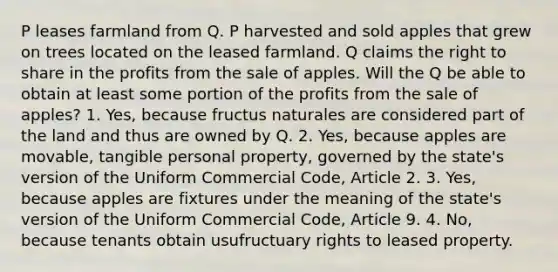 P leases farmland from Q. P harvested and sold apples that grew on trees located on the leased farmland. Q claims the right to share in the profits from the sale of apples. Will the Q be able to obtain at least some portion of the profits from the sale of apples? 1. Yes, because fructus naturales are considered part of the land and thus are owned by Q. 2. Yes, because apples are movable, tangible personal property, governed by the state's version of the Uniform Commercial Code, Article 2. 3. Yes, because apples are fixtures under the meaning of the state's version of the Uniform Commercial Code, Article 9. 4. No, because tenants obtain usufructuary rights to leased property.