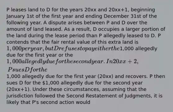 P leases land to D for the years 20xx and 20xx+1, beginning January 1st of the first year and ending December 31st of the following year. A dispute arises between P and D over the amount of land leased. As a result, D occupies a larger portion of the land during the lease period than P allegedly leased to D. P contends that the fair rental value of this extra land is 1,000 per year, but D refuses to pay either the1,000 allegedly due for the first year or the 1,000 allegedly due for the second year. In 20xx+2, P sues D for the1,000 allegedly due for the first year (20xx) and recovers. P then sues D for the 1,000 allegedly due for the second year (20xx+1). Under these circumstances, assuming that the jurisdiction followed the Second Restatement of Judgments, it is likely that P's second action would