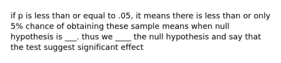 if p is less than or equal to .05, it means there is less than or only 5% chance of obtaining these sample means when null hypothesis is ___. thus we ____ the null hypothesis and say that the test suggest significant effect