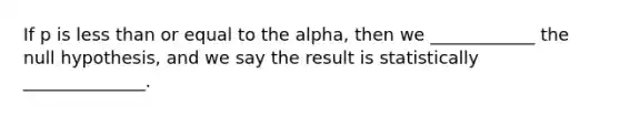 If p is less than or equal to the alpha, then we ____________ the null hypothesis, and we say the result is statistically ______________.