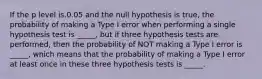 If the p level is.0.05 and the null hypothesis is true, the probability of making a Type I error when performing a single hypothesis test is _____, but if three hypothesis tests are performed, then the probability of NOT making a Type I error is _____, which means that the probability of making a Type I error at least once in these three hypothesis tests is _____.