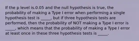 If the p level is.0.05 and the null hypothesis is true, the probability of making a Type I error when performing a single hypothesis test is _____, but if three hypothesis tests are performed, then the probability of NOT making a Type I error is _____, which means that the probability of making a Type I error at least once in these three hypothesis tests is _____.