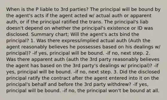 When is the P liable to 3rd parties? The principal will be bound by the agent's acts if the agent acted w/ actual auth or apparent auth, or if the principal ratified the trans. The principal's liab doesn't depend on whether the principal's existence or ID was disclosed. Summary chart; Will the agent's acts bind the principal? 1. Was there express/implied actual auth (Auth the agent reasonably believes he possesses based on his dealings w/ principal)? -if yes, principal will be bound. -if no, next step. 2. Was there apparent auth (auth the 3rd party reasonably believes the agent has based on the 3rd party's dealings w/ principal)? -if yes, principal will be bound. -if no, next step. 3. Did the disclosed principal ratify the contract after the agent entered into it on the principal's behalf and before the 3rd party withdrew? -if yes, principal will be bound. -if no, the principal won't be bound at all.