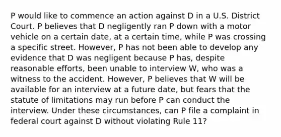 P would like to commence an action against D in a U.S. District Court. P believes that D negligently ran P down with a motor vehicle on a certain date, at a certain time, while P was crossing a specific street. However, P has not been able to develop any evidence that D was negligent because P has, despite reasonable efforts, been unable to interview W, who was a witness to the accident. However, P believes that W will be available for an interview at a future date, but fears that the statute of limitations may run before P can conduct the interview. Under these circumstances, can P file a complaint in federal court against D without violating Rule 11?