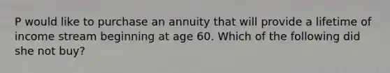 P would like to purchase an annuity that will provide a lifetime of income stream beginning at age 60. Which of the following did she not buy?