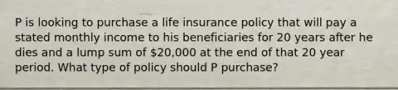 P is looking to purchase a life insurance policy that will pay a stated monthly income to his beneficiaries for 20 years after he dies and a lump sum of 20,000 at the end of that 20 year period. What type of policy should P purchase?