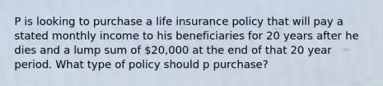 P is looking to purchase a life insurance policy that will pay a stated monthly income to his beneficiaries for 20 years after he dies and a lump sum of 20,000 at the end of that 20 year period. What type of policy should p purchase?