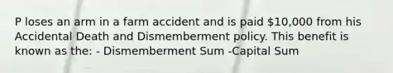 P loses an arm in a farm accident and is paid 10,000 from his Accidental Death and Dismemberment policy. This benefit is known as the: - Dismemberment Sum -Capital Sum