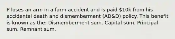 P loses an arm in a farm accident and is paid 10k from his accidental death and dismemberment (AD&D) policy. This benefit is known as the: Dismemberment sum. Capital sum. Principal sum. Remnant sum.