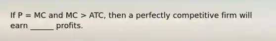 If P = MC and MC > ATC, then a perfectly competitive firm will earn ______ profits.