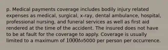 p. Medical payments coverage includes bodily injury related expenses as medical, surgical, x-ray, dental ambulance, hospital, professional nursing, and funeral services as well as first aid rendered at the time of the accident. The insured does not have to be at fault for the coverage to apply. Coverage is usually limited to a maximum of 1000 to5000 per person per occurrence.